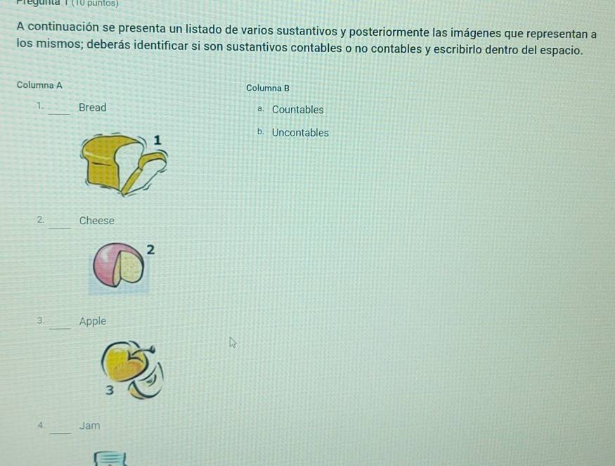 regunta 1 (10 puntos)
A continuación se presenta un listado de varios sustantivos y posteriormente las imágenes que representan a
los mismos; deberás identificar si son sustantivos contables o no contables y escribirlo dentro del espacio.
Columna A Columna B
1. _Bread a. Countables
1
b. Uncontables
_
2. Cheese
2
3. _Apple
3
_
4. Jam