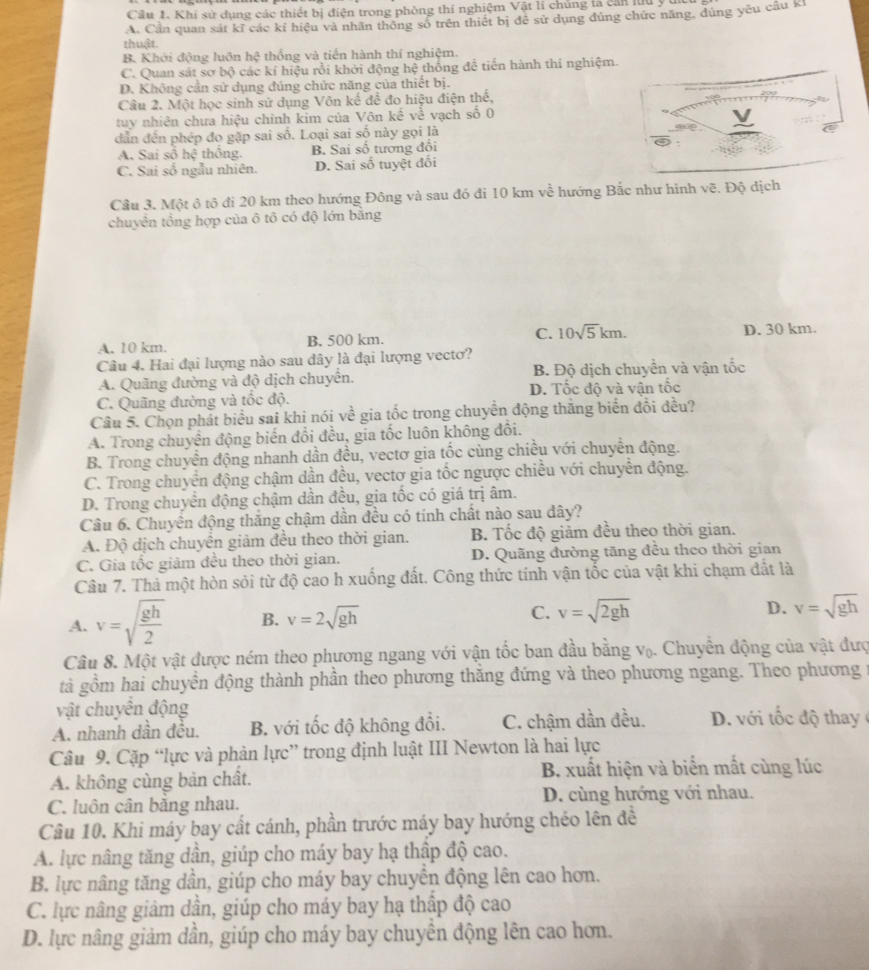 Khi sử dụng các thiết bị điện trong phòng thí nghiệm Vật lí chúng ta cản lưu yú
A. Cần quan sát kĩ các kỉ hiệu và nhãn thông số trên thiết bị đề sử dụng đúng chức năng, dúng yêu cầu KI
thuật.
B. Khởi động luôn hệ thống và tiến hành thí nghiệm.
C. Quan sát sơ bộ các kí hiệu rồi khởi động hệ thống để tiến hành thí nghiệm.
D. Không cần sử dụng đúng chức năng của thiết bị.
Câu 2. Một học sinh sử dụng Vôn kế để đo hiệu điện thế,
tuy nhiên chưa hiệu chỉnh kim của Vôn kế về vạch số 0
dẫn đến phép đo gặp sai số. Loại sai số này gọi là
A. Sai sô hhat xi  thống. B Sai số tương đổi
C. Sai số ngẫu nhiên. D. Sai số tuyệt đối
Câu 3. Một ô tô đi 20 km theo hướng Đông và sau đó đi 10 km về hướng Bắc như hình vẽ. Độ dịch
chuyền tổng hợp của ô tô có độ lớn bằng
A. 10 km. B. 500 km. C. 10sqrt(5)km. D. 30 km.
Câu 4. Hai đại lượng nào sau đây là đại lượng vectơ?
A. Quãng đường và độ dịch chuyển. B. Độ dịch chuyển và vận tốc
D. Tốc độ và vận tốc
C. Quãng đường và tốc độ.
Câu 5. Chọn phát biểu sai khi nói về gia tốc trong chuyển động thăng biển đồi đều?
A. Trong chuyền động biến đổi đều, gia tốc luôn không đổi.
B. Trong chuyển động nhanh dần đều, vectơ gia tốc cùng chiều với chuyển động.
C. Trong chuyển động chậm dần đều, vectơ gia tốc ngược chiều với chuyển động.
D. Trong chuyền động chậm dần đều, gia tốc có giá trị âm.
Câu 6. Chuyển động thắng chậm dần đều có tính chất nào sau đây?
A. Độ dịch chuyển giảm đều theo thời gian. B. Tốc độ giảm đều theo thời gian.
C. Gia tốc giảm đều theo thời gian. D. Quãng đường tăng đều theo thời gian
Câu 7. Thả một hòn sỏi từ độ cao h xuống đất. Công thức tính vận tốc của vật khi chạm đất là
A. v=sqrt(frac gh)2
B. v=2sqrt(gh)
C. v=sqrt(2gh) D. v=sqrt(gh)
Câu 8. Một vật được ném theo phương ngang với vận tốc ban đầu bằng V_0 1. Chuyền động của vật đượ
tà gồm hai chuyển động thành phần theo phương thăng đứng và theo phương ngang. Theo phương t
vật chuyển động
A. nhanh dân đều. B. với tốc độ không đổi. C. chậm dần đều.  D. với t c đ ộ  thay 
Câu 9. Cặp “lực và phản lực” trong định luật III Newton là hai lực
A. không cùng bản chất. B. xuất hiện và biển mất cùng lúc
C. luôn cân bằng nhau.
D. cùng hướng với nhau.
Câu 10. Khi máy bay cất cánh, phần trước máy bay hướng chéo lên đề
A. lực nâng tăng dần, giúp cho máy bay hạ thấp độ cao.
B. lực nâng tăng dần, giúp cho máy bay chuyến động lên cao hơn.
C. lực nâng giảm dần, giúp cho máy bay hạ thấp độ cao
D. lực nâng giảm dần, giúp cho máy bay chuyền động lên cao hơn.
