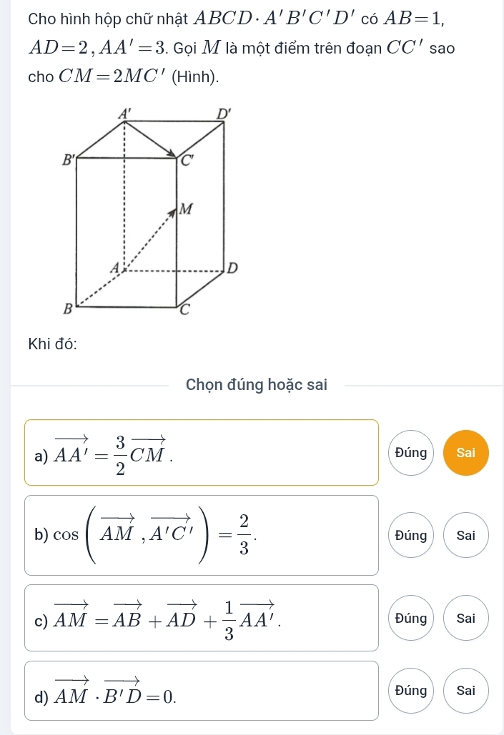 Cho hình hộp chữ nhật 4 BCD. A'B'C'D' có AB=1,
AD=2,AA'=3. Gọi M là một điểm trên đoạn CC' sao
cho CM=2MC' (Hình).
Khi đó:
Chọn đúng hoặc sai
a) vector AA'= 3/2 vector CM. Đúng Sai
b) cos (vector AM,vector A'C')= 2/3 . Đúng Sai
c) vector AM=vector AB+vector AD+ 1/3 vector AA'. Đúng Sai
d) vector AM· vector B'D=0.
Đúng Sai