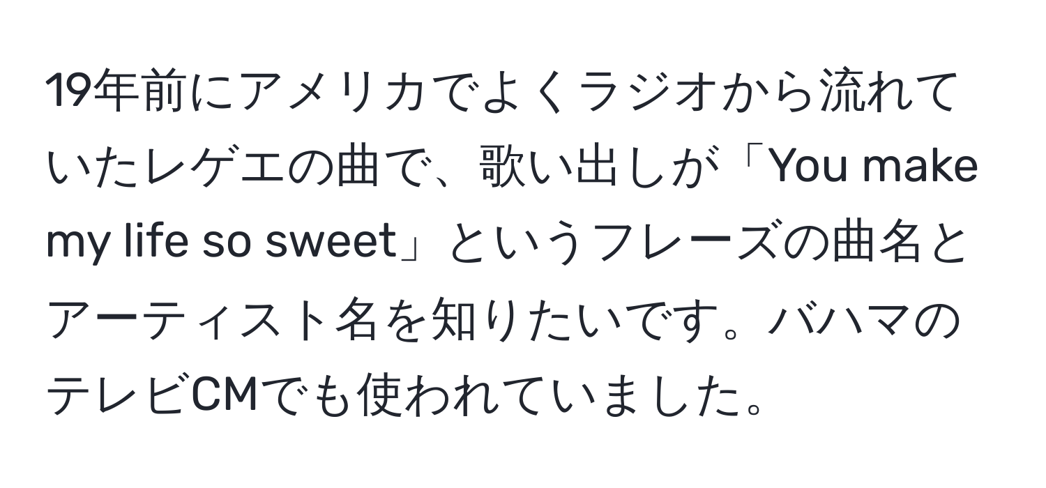 19年前にアメリカでよくラジオから流れていたレゲエの曲で、歌い出しが「You make my life so sweet」というフレーズの曲名とアーティスト名を知りたいです。バハマのテレビCMでも使われていました。