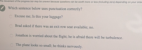 he movement of the progress bar may be uneven because questions can be worth more or less (including zero) depending on your ans 
Which sentence below uses punctuation correctly?
Excuse me; Is this your luggage?
Brad asked if there was an exit row seat available; no.
Jonathon is worried about the flight; he is afraid there will be turbulence.
The plane looks so small; he thinks nervously.