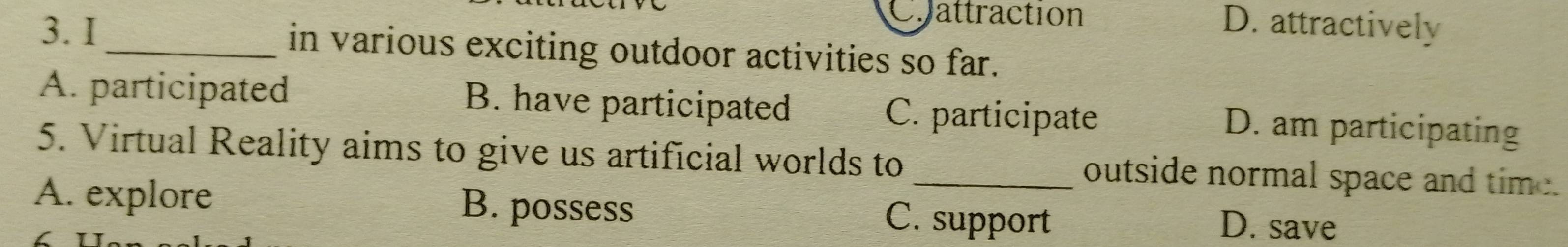 Chattraction D. attractively
3. I_ in various exciting outdoor activities so far.
A. participated B. have participated
C. participate D. am participating
5. Virtual Reality aims to give us artificial worlds to_ outside normal space and time.
A. explore B. possess C. support D. save
C