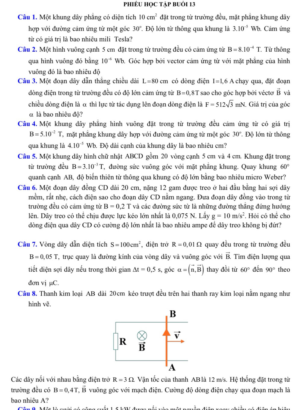 PHIÉU HỌC TẠP BUỚI 13
Câu 1. Một khung dây phẳng có diện tích 10cm^2 đặt trong từ trường đều, mặt phẳng khung dây
hợp với đường cảm ứng từ một góc 30° T Độ lớn từ thông qua khung là 3.10^(-5)Wb. Cảm ứng
từ có giá trị là bao nhiêu mili Tesla?
Câu 2. Một hình vuông cạnh 5 cm đặt trong từ trường đều có cảm ứng từ B=8.10^(-4)T Từ thông
qua hình vuông đó bằng 10^(-6)Wb b. Góc hợp bởi vector cảm ứng từ với mặt phẳng của hình
vuông đó là bao nhiêu độ
Câu 3. Một đoạn dây dẫn thắng chiều dài L=80cm có dòng điện I=1,6A chạy qua, đặt đoạn
dòng điện trong từ trường đều có độ lớn cảm ứng từ B=0,8T sao cho góc hợp bởi véctơ vector B và
chiều dòng điện là α thì lực từ tác dụng lên đoạn dòng điện là F=512sqrt(3)mN. Giá trị của góc
α là bao nhiêu độ?
Câu 4. Một khung dây phẳng hình vuông đặt trong từ trường đều cảm ứng từ có giá trị
B=5.10^(-2)T T, mặt phẳng khung dây hợp với đường cảm ứng từ một góc 30°. Độ lớn từ thông
qua khung là 4.10^(-5) Wb. Độ dài cạnh của khung dây là bao nhiêu cm?
Câu 5. Một khung dây hình chữ nhật ABCD gồm 20 vòng cạnh 5 cm và 4 cm. Khung đặt trong
từ trường đều B=3.10^(-3)T T, đường sức vuông góc với mặt phẳng khung. Quay khung 60°
quanh cạnh AB, độ biến thiên từ thông qua khung có độ lớn bằng bao nhiêu micro Weber?
Câu 6. Một đoạn dây đồng CD dài 20 cm, nặng 12 gam được treo ở hai đầu bằng hai sợi dây
mềm, rất nhẹ, cách điện sao cho đoạn dây CD nằm ngang. Đưa đoạn dây đồng vào trong từ
trường đều có cảm ứng từ B=0,2T và các đường sức từ là những đường thắng đứng hướng
lên. Dây treo có thể chịu được lực kéo lớn nhất là 0,075 N. Lấy g=10m/s^2. Hỏi có thể cho
dòng điện qua dây CD có cường độ lớn nhất là bao nhiêu ampe để dây treo không bị đứt?
Câu 7. Vòng dây dẫn diện tích S=100cm^2 , điện trở R=0,01Omega quay đều trong từ trường đều
B=0,05T T, trục quay là đường kính của vòng dây và vuông góc với vector B. Tìm điện lượng qua
tiết diện sợi dây nếu trong thời gian △ t=0,5s , góc alpha =(vector n,vector B) thay đồi từ 60° đến 90° theo
đơn vị µC.
Câu 8. Thanh kim loại AB dài 20cm kéo trượt đều trên hai thanh ray kim loại nằm ngang như
hình vẽ.
Các dây nối với nhau bằng điện trở R=3Omega Vận tốc của thanh AB là 12 m/s. Hệ thống đặt trong từ
trường đều có B=0,4T,vector B vuông góc với mạch điện. Cường độ dòng điện chạy qua đoạn mạch là
bao nhiêu A?