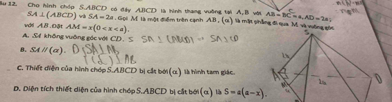 ậu 12. Cho hình chóp S. ABCD có đầy ABCD là hình thang vuỡng tại A, B với AB=BC=a, AD=2a
SA⊥ (ABCD) và SA=2a. Gọi M là một điểm trên cạnh AB, (α) là mặt phẳng đi qua M và vuờng gốc
với AB.Đặt AM=x(0 .
A. S4 không vuông góc với CD.
B. SAparallel (alpha ).
C. Thiết diện của hình chóp S. ABCD bị cắt bới(α) là hình tam giác.
D. Diện tích thiết diện của hình chóp S. ABCD bị cắt bởi (α) là S=a(a-x).