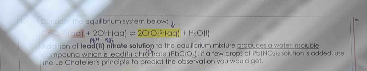 Consider the equilibrium system below: 
HA
CrO_3(aq)+2OH^-(aq)leftharpoons 2CrO_4^((2-)(aq)+H_2)O(l)

Addition of lead(II) nitrate solution to the equilibrium mixture produces a water-insoluble 
compound which is lead(II) chromate _ (PbCrO_4). If a few drops of Pb (NO3) 2 solution is added, use 
the Le Chatelier's principle to predict the observation you would get.