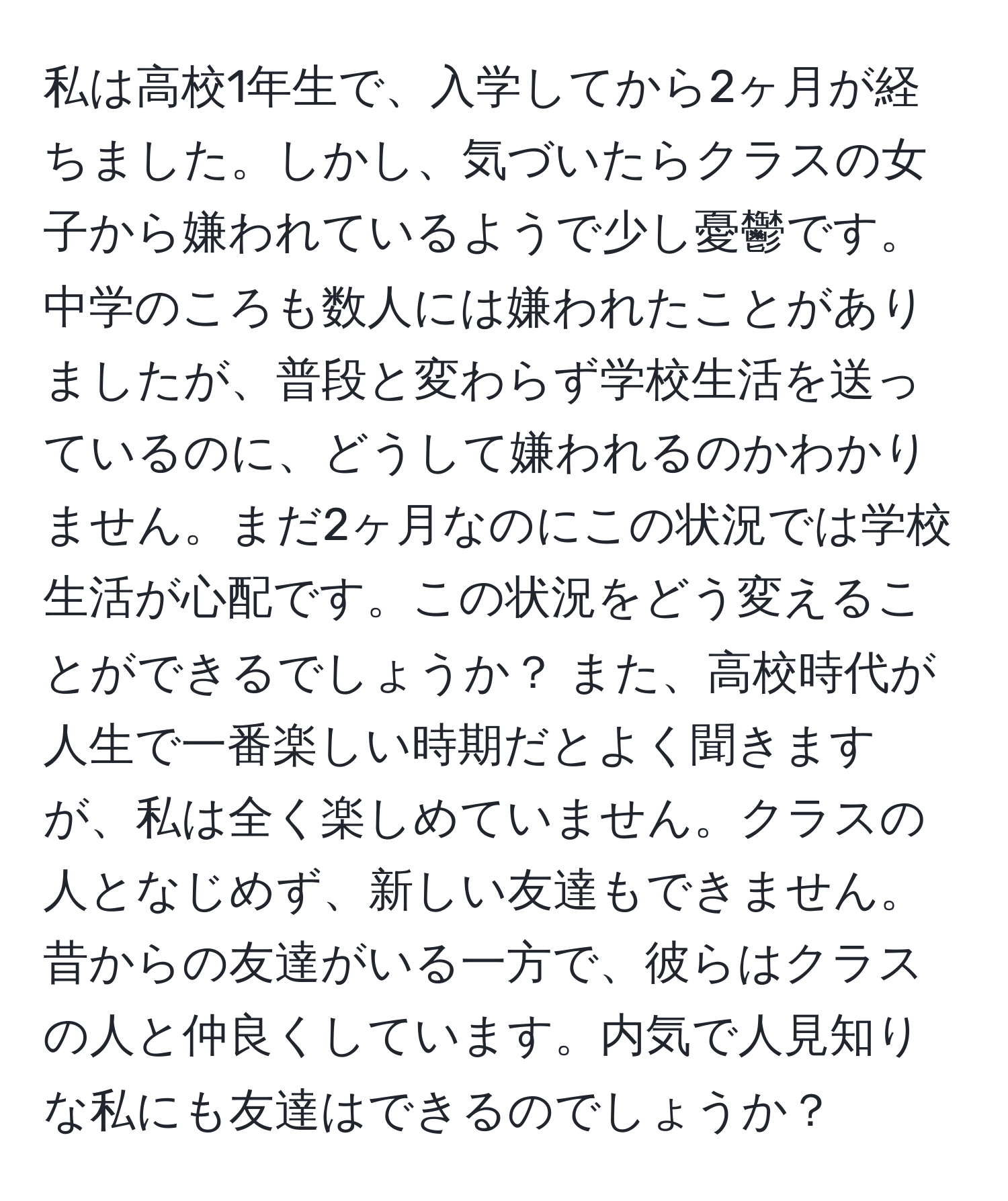 私は高校1年生で、入学してから2ヶ月が経ちました。しかし、気づいたらクラスの女子から嫌われているようで少し憂鬱です。中学のころも数人には嫌われたことがありましたが、普段と変わらず学校生活を送っているのに、どうして嫌われるのかわかりません。まだ2ヶ月なのにこの状況では学校生活が心配です。この状況をどう変えることができるでしょうか？ また、高校時代が人生で一番楽しい時期だとよく聞きますが、私は全く楽しめていません。クラスの人となじめず、新しい友達もできません。昔からの友達がいる一方で、彼らはクラスの人と仲良くしています。内気で人見知りな私にも友達はできるのでしょうか？