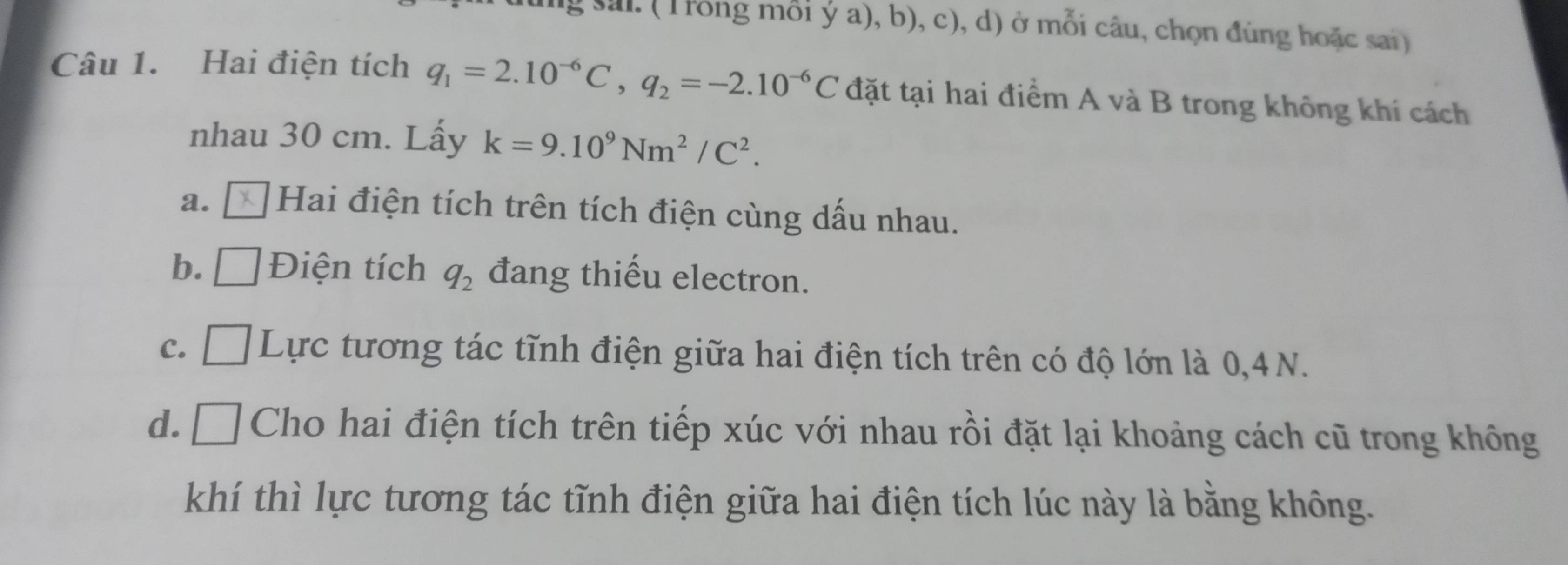 sai. (Trong mỗi ý a), b), c), d) ở mỗi câu, chọn đùng hoặc sai)
Câu 1. Hai điện tích q_1=2.10^(-6)C, q_2=-2.10^(-6)C đặt tại hai điểm A và B trong không khí cách
nhau 30 cm. Lấy k=9.10^9Nm^2/C^2.
a. Hai điện tích trên tích điện cùng dấu nhau.
b. _  Điện tích q_2 đang thiếu electron.
C. □ Lực tương tác tĩnh điện giữa hai điện tích trên có độ lớn là 0, 4N.
d. □ Cho hai điện tích trên tiếp xúc với nhau rồi đặt lại khoảng cách cũ trong không
khí thì lực tương tác tĩnh điện giữa hai điện tích lúc này là bằng không.