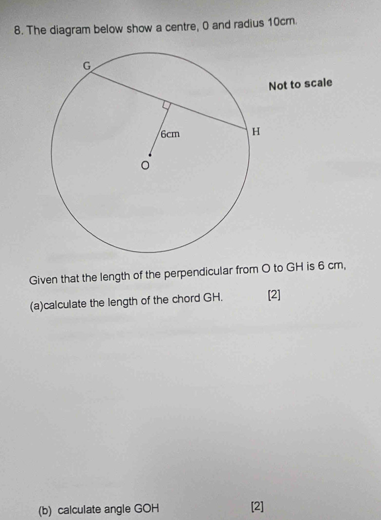 The diagram below show a centre, 0 and radius 10cm. 
Not to scale 
Given that the length of the perpendicular from O to GH is 6 cm, 
(a)calculate the length of the chord GH. [2] 
(b) calculate angle GOH [2]