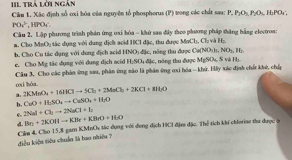 TRẢ LờI nGắN
Câu 1. Xác định số oxi hóa của nguyên tố phosphorus (P) trong các chất sau: P,P_2O_3,P_2O_5,H_2PO_4^(-,
PO_4^(3-) , HPO4°.
Câu 2. Lập phương trình phản ứng oxi hóa - khử sau đây theo phương pháp thăng bằng electron:
a. Cho MnO_2) tác dụng với dung dịch acid HCl đặc, thu được MnCl_2,Cl_2 và H_2.
b. Cho Cu tác dụng với dung dịch acid HNO_3 đặc, nóng thu được Cu(NO_3)_2,NO_2,H_2.
c. Cho Mg tác dụng với dung dịch acid H_2SO_4 đặc, nóng thu được MgSO₄, S và H_2.
Câu 3. Cho các phản ứng sau, phản ứng nào là phản ứng oxi hóa - khử. Hãy xác định chất khử, chất
oxi hóa.
a. 2KMnO_4+16HClto 5Cl_2+2MnCl_2+2KCl+8H_2O
b. CuO+H_2SO_4to CuSO_4+H_2O
c. 2NaI+Cl_2to 2NaCl+I_2
d. Br_2+2KOHto KBr+KBrO+H_2O
Câu 4. Cho 15,8 gam I 4 tác dụng với dung dịch HCl đậm đặc. Thể tích khí chlorine thu được ở
KMnO_4
điều kiện tiêu chuẩn là bao nhiêu ?