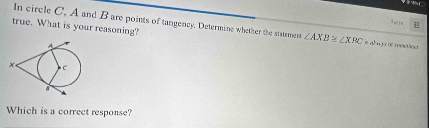 7 ② 15% 
7 of 14 
true. What is your reasoning? 
In circle C, A and B are points of tangency. Determine whether the statement ∠ AXB≌ ∠ XBC is always or sometimes 
Which is a correct response?