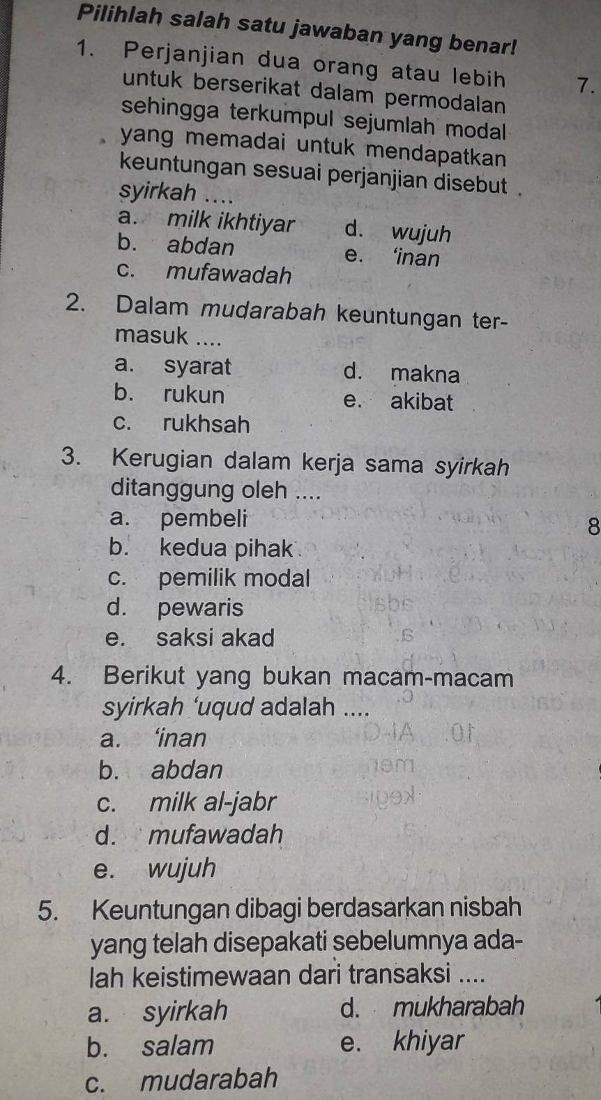 Pilihlah salah satu jawaban yang benar!
1. Perjanjian dua orang atau lebih 7.
untuk berserikat dalam permodalan
sehingga terkumpul sejumlah modal 
yang memadai untuk mendapatkan .
keuntungan sesuai perjanjian disebut .
syirkah ....
a. milk ikhtiyar d. wujuh
b. abdan e. ‘inan
c. mufawadah
2. Dalam mudarabah keuntungan ter-
masuk ....
a. syarat d. makna
b. rukun e. akibat
c. rukhsah
3. Kerugian dalam kerja sama syirkah
ditanggung oleh ....
a. pembeli
8
b. kedua pihak
c. pemilik modal
d. pewaris
e. saksi akad
4. Berikut yang bukan macam-macam
syirkah ‘uqud adalah ....
a. ‘inan
b. abdan
c. milk al-jabr
d. mufawadah
e. wujuh
5. Keuntungan dibagi berdasarkan nisbah
yang telah disepakati sebelumnya ada-
lah keistimewaan dari transaksi ....
a. syirkah d. mukharabah
b. salam e. khiyar
c. mudarabah