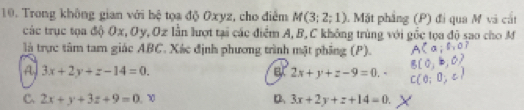 Trong không gian với hệ tọa độ Oxyz, cho điễm M(3;2;1) 1 Mặt phẳng (P) đi qua M và cắt
các trục tọa độ Ox, Oy, Oz lần lượt tại các điểm A, B, C không trùng với gốc tọa độ sao cho M
là trực tâm tam giác ABC. Xác định phương trình mật phẳng (P).
A 3x+2y+z-14=0.
a 2x+y+z-9=0.·
C. 2x+y+3z+9=0.x D 3x+2y+z+14=0.