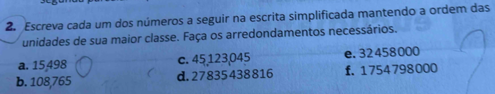 Escreva cada um dos números a seguir na escrita simplificada mantendo a ordem das
unidades de sua maior classe. Faça os arredondamentos necessários.
a. 15498 c. 45 123,045 e. 32458000
b. 108,765 d. 27835438816 f. 1754798000