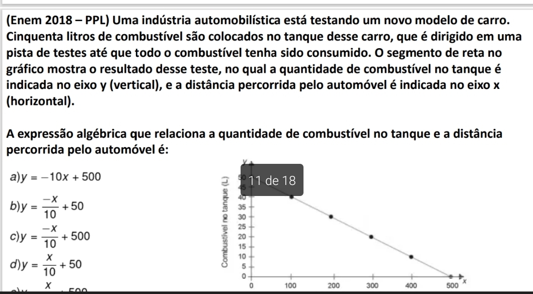 (Enem 2018 - PPL) Uma indústria automobilística está testando um novo modelo de carro.
Cinquenta litros de combustível são colocados no tanque desse carro, que é dirigido em uma
pista de testes até que todo o combustível tenha sido consumido. O segmento de reta no
gráfico mostra o resultado desse teste, no qual a quantidade de combustível no tanque é
indicada no eixo y (vertical), e a distância percorrida pelo automóvel é indicada no eixo x
(horizontal).
A expressão algébrica que relaciona a quantidade de combustível no tanque e a distância
percorrida pelo automóvel é:
a) y=-10x+500
b y= (-x)/10 +50
c) y= (-x)/10 +500
d) y= x/10 +50
X