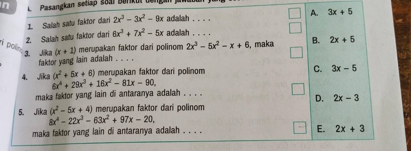 A Pasangkan setlap soal berikul dengan jawar
1. Salah satu faktor dari 2x^3-3x^2-9x adalah . . . . A. 3x+5
2. Salah satu faktor dari 6x^3+7x^2-5x adalah . . . .
ipolin merupakan faktor dari polinom 2x^3-5x^2-x+6 , maka
B. 2x+5
3. Jika (x+1)
faktor yang lain adalah . . . .
4. Jika (x^2+5x+6) merupakan faktor dari polinom
C. 3x-5
6x^4+29x^3+16x^2-81x-90, 
maka faktor yang lain di antaranya adalah . . . .
D. 2x-3
5. Jika (x^2-5x+4) merupakan faktor dari polinom
8x^4-22x^3-63x^2+97x-20, 
maka faktor yang lain di antaranya adalah . . . .
E. 2x+3