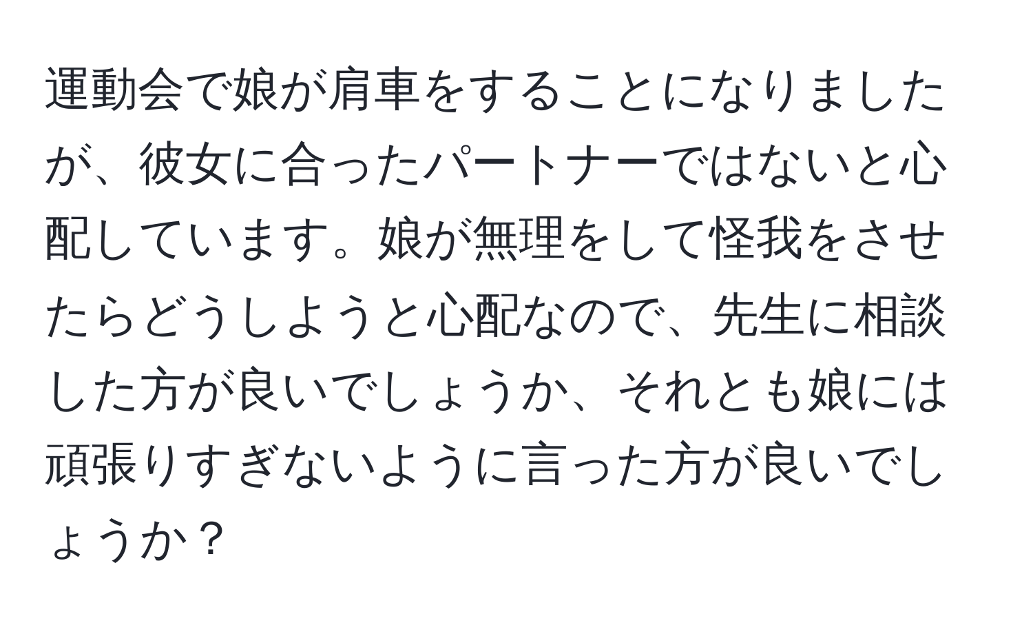 運動会で娘が肩車をすることになりましたが、彼女に合ったパートナーではないと心配しています。娘が無理をして怪我をさせたらどうしようと心配なので、先生に相談した方が良いでしょうか、それとも娘には頑張りすぎないように言った方が良いでしょうか？