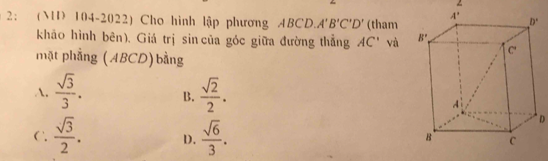 2： (MD 104-2022) Cho hình lập phương ABCD. A'B'C'D' (tham
khāo hình bên), Giá trị sin của góc giữa đường thắng AC' và 
mặt phẳng (ABCD)bằng
A.  sqrt(3)/3 .  sqrt(2)/2 .
B.
D
C  sqrt(3)/2 .  sqrt(6)/3 .
D.