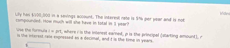 Video 
Lily has $100,000 in a savings account. The interest rate is 5% per year and is not 
compounded. How much will she have in total in 1 year? 
Use the formula i=prt t, where / is the interest earned, p is the principal (starting amount), r
is the interest rate expressed as a decimal, and t is the time in years.
$