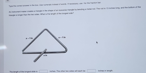 Type the correct answer in the box. Use numerals instead of words. If necessary, use I for the fraction bar.
An instrument maker creates a triangle in the shape of an isosceles triangle by bending a metal rod. The rod is 13 inches long, and the bottom of the
triangle is longer than the two sides. What is the length of the longest side?
The length of the longest slide is □ inches. The other two sides will each be □ inches in length.