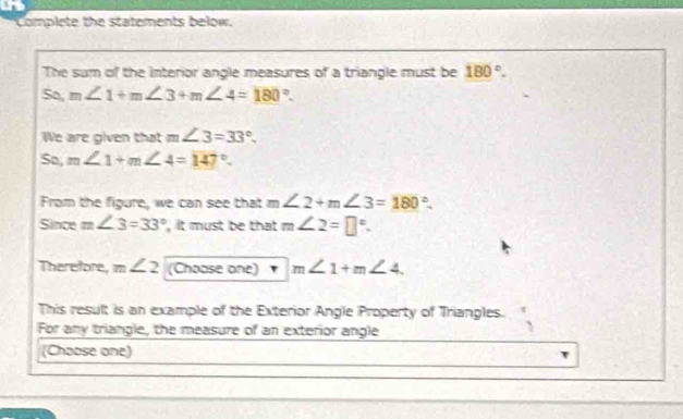 Complete the statements below. 
The sum of the interior angle measures of a triangle must be 180°. 
So, m∠ 1+m∠ 3+m∠ 4=180°. 
We are given that m∠ 3=33°. 
So, m∠ 1+m∠ 4=147°. 
From the figure, we can see that m ∠ 2+m∠ 3=180°. 
Since m∠ 3=33° it must be that m∠ 2=□°. 
Therefore, m∠ 2 (Choose one) m∠ 1+m∠ 4. 
This result is an example of the Exterior Angle Property of Triangles. 
For any triangle, the measure of an exterior angle 
(Choose one)