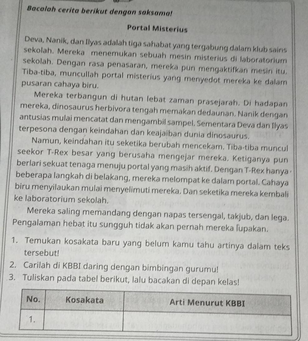 Bacalah cerita berikut dengan saksama! 
Portal Misterius 
Deva, Nanik, dan Ilyas adalah tiga sahabat yang tergabung dalam klub sains 
sekolah. Mereka menemukan sebuah mesin misterius di laboratorium 
sekolah. Dengan rasa penasaran, mereka pun mengaktifkan mesin itu. 
Tiba-tiba, muncullah portal misterius yang menyedot mereka ke dalam 
pusaran cahaya biru. 
Mereka terbangun di hutan lebat zaman prasejarah. Di hadapan 
mereka, dinosaurus herbivora tengah memakan dedaunan. Nanik dengan 
antusias mulai mencatat dan mengambil sampel. Sementara Deva dan Ilyas 
terpesona dengan keindahan dan keajaiban dunia dinosaurus. 
Namun, keindahan itu seketika berubah mencekam. Tiba-tiba muncul 
seekor T-Rex besar yang berusaha mengejar mereka. Ketiganya pun 
berlari sekuat tenaga menuju portal yang masih aktif. Dengan T-Rex hanya · 
beberapa langkah di belakang, mereka melompat ke dalam portal. Cahaya 
biru menyilaukan mulai menyelimuti mereka. Dan seketika mereka kembali 
ke laboratorium sekolah. 
Mereka saling memandang dengan napas tersengal, takjub, dan lega. 
Pengalaman hebat itu sungguh tidak akan pernah mereka lupakan. 
1. Temukan kosakata baru yang belum kamu tahu artinya dalam teks 
tersebut! 
2. Carilah di KBBI daring dengan bimbingan gurumu! 
3. Tuliskan pada tabel berikut, lalu bacakan di depan kelas!