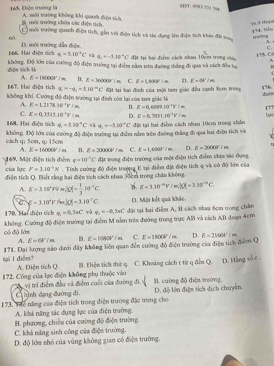 Điện trường là
SĐT: 0983 531 70g
A. môi trường không khí quanh điện tích.
B. môi trường chứa các điện tích.
Th.S Huỳn
174. Nếu
C) môi trường quanh điện tích, gắn với điện tích và tác dụng lên điện tích khác đặt trong
nó. trường
A. 
D. môi trường dẫn điện.
C.
175. Cô
166. Hai điện tích q_1=5.10^(-9)C và q_2=-5.10^(-9)C đặt tại hai điểm cách nhau 10cm trong chân
A
không. Độ lớn của cường độ điện trường tại điểm nằm trên đường thẳng đi qua và cách đều hai
điện tích là B

A. E=18000V/m. B. E=36000V/m. C. E=1,800V/m. D. E=0V/m.
167. Hai điện tích q_1=-q_2=5.10^(-16)C đặt tại hai đinh của một tam giác đều cạnh 8cm trong 176.
đười
không khí. Cường độ điện trường tại đỉnh còn lại của tam giác là
A. E=1,2178.10^(-3)V/m. B. E=0,6089.10^(-3)V/m.
177
C. E=0,3515.10^(-3)V/m. lực
D. E=0,7031.10^(-3)V/m.
168. Hai điện tích q_1=5.10^(-9)C và q_2=-5.10^(-9)C đặt tại hai điểm cách nhau 10cm trong chân
không. Độ lớn của cường độ điện trường tại điểm nằm trên đường thẳng đi qua hai điện tích và
1
cách q1 5cm, q₂ 15cm
t
A. E=16000V/m. B. E=20000V/m. C. E=1,600V/m. D. E=2000V/m.
169. Một điện tích điểm q=10^(-7)C đặt trong điện trường của một điện tích điểm chịu tác dụng
của lực F=3.10^(-3)N. Tính cường độ điện trường E tại điểm đặt điện tích q và có độ lớn của
điện tích Q. Biết rằng hai điện tích cách nhau 30cm trong chân không.
A. E=3.10^4KV |Q|= 1/3 .10^(-7)C.
B. E=3.10^(-10)V/m;|Q|=3.10^(-19)C.
C. E=3.10^4V 7 m: |Q|=3.10^(-7)C. D. Một kết quả khác.
170. Hai điện tích q_1=0,5nC và q_2=-0,5nC đặt tại hai điểm A, B cách nhau 6cm trong chân
không. Cường độ điện trường tại điểm M nằm trên đường trung trực AB và cách AB đoạn 4cm
có độ lớn
A. E=0V/m. B. E=1080V/m. C. E=1800V/m. D. E=2160V/m.
171. Đại lượng nào dưới đây không liên quan đến cường độ điện trường của điện tích điểm Q
tại 1 điểm?
A. Điện tích Q. B. Điện tích thử q. C. Khoảng cách r từ q đến Q. D. Hằng sốε .
172. Công của lực điện không phụ thuộc vào
vị trí điểm đầu và điểm cuối của đường đi. B. cường độ điện trường.
C hình dạng đường đi. D. độ lớn điện tích dịch chuyển.
173. Thể năng của điện tích trong điện trường đặc trưng cho
A. khả năng tác dụng lực của điện trường.
B. phương, chiều của cường độ điện trường.
C. khả năng sinh công của điện trường.
D. độ lớn nhỏ của vùng không gian có điện trường.