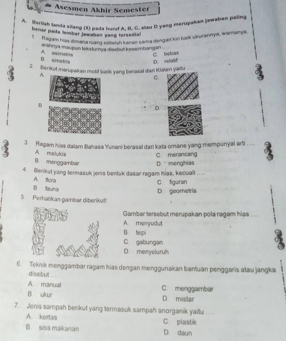 Asesmen Akhir Semester
A. Berilah tanda silang (X) pada huruf A, B, C, atau D yang merupakan jawaban paling
benar pada lembar jawaban yang tersedia!
1. Ragam hias dimana ruang sebelah kanan sama dengan kiri baik ukurannya, warnanya
arahnya maupun teksturnya disebut keseimbangan
A. asimetris C. bebas
B simetris D. relatif
2 Berikut merupakan motif batik yang berasal dari Klaten yaitu
A
C.
o
B
D.
3. Ragam hias dalam Bahasa Yunani berasal dari kata ornane yang mempunyal arti .. a
A. melukis
C. merancang
B. menggambar D. menghias
4 Berikut yang termasuk jenis bentuk dasar ragam hias, kecuali ...
A. flora
C figuran
B. fauna
D. geometris
5. Perhatikan gambar diberikut!
Gambar tersebut merupakan pola ragam hias ....
A. menyudut
B. tepi
C. gabungan
D menyeluruh
6. Teknik menggambar ragam hias dengan menggunakan bantuan penggaris atau jangka
disebut
A. manual C. menggambar
B. ukur D. mistar
7 Jenis sampah berikut yang termasuk sampah anorganik yaitu .. .
A. kertas C. plastik
B. sisa makanan D. daun