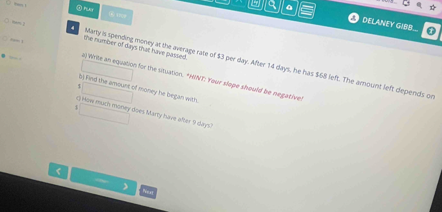 ④ PLAY ③ STQP 
3 DELANEY GIBB... 
item 2 4 
nam 1 
the number of days that have passed. 
Marty is spending money at the average rate of $3 per day. After 14 days, he has $68 left. The amount left depends or 
a) Write an equation for the situation. *HINT: Your slope should be negative. 
b) Find the amount of money he began with.
$
c) How much money does Marty have after 9 days? 
Next