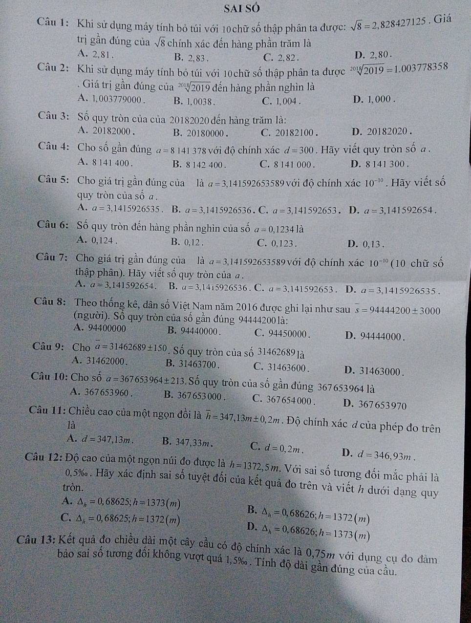 Sai số
Câu 1: Khi sử dụng máy tính bỏ túi với 10 chữ số thập phân ta được: sqrt(8)=2,828427125. Giá
trị gần đúng của sqrt(8) chính xác đến hàng phần trăm là
A. 2,81 . B. 2, 83 . C. 2, 82 . D. 2, 80 .
Câu 2: Khi sử dụng máy tính bỏ túi với 10chữ số thập phân ta được sqrt[2018](2019)=1.003778358. Giá trị gần đúng của sqrt[2018](2019) đến hàng phần nghìn là
A. 1,003779000 . B. 1, 0038 . C. 1, 004 . D. 1, 000 .
Câu 3: Số quy tròn của của 20182020 đến hàng trăm là:
A. 20182000 . B. 20180000 . C. 20182100 . D. 20182020 .
Câu 4: Cho số gần đúng a=8141 378 với độ chính xác d=300 Hãy viết quy tròn số a .
A. 8 141 400 . B. 8 142 400 . C. 8 141 000 . D. 8 141 300 .
Câu 5: Cho giá trị gần đúng của là a=3,141592 653589 với độ chính xác 10^(-10). Hãy viết số
quy tròn của số a .
A. a=3,1415926535. B. a=3,1415926536. C. a=3,141592653. D. a=3,141592654.
Câu 6: Số quy tròn đến hàng phần nghìn của số a=0,1234la
A. 0,124 . B. 0,12 . C. 0,123 . D. 0,13 .
Câu 7: Cho giá trị gần đúng của là a=3,14159 92653589 với độ chính xác 10^(-10) (10 chữ số
thập phân). Hãy viết số quy tròn của  .
A. a=3,141592654. B. a=3,1415926536. C. a=3,141592653 D. a=3,1415926535.
Câu 8: Theo thống kê, dân số Việt Nam năm 2016 được ghi lại như sau s=9444200± 3000
(người). Số quy tròn của số gần đúng 94444200 là:
A. 94400000 B. 94440000 . C. 94450000 . D. 94444000 .
Câu 9:Cho a=31462689± 150 ' Số quy tròn của số 31462689 là
A. 31462000. B. 31463700 . C. 31463600 . D. 31463000 .
Câu 10: Cho shat oa=367653964± 213 3. Số quy tròn của số gần đúng 367653964 là
A. 367653960 . B. 367 653 000 . C. 367 654 000 . D. 367653970
Câu 11: Chiều cao của một ngọn đồi là overline h=347,13m± 0,2m.  Độ chính xác ở của phép đo trên
là
A. d=347,13m. B. 347,33m. C. d=0,2m. D. d=346,93m.
Câu 12: Độ cao của một ngọn núi đo được là h=1372,5m. Với sai số tương đối mắc phải là
0,5‰ . Hãy xác định sai số tuyệt đối của kết quả đo trên và viết h dưới dạng quy
tròn.
A. △ _h=0,68625;h=1373(m)
B.
C. △ _k=0,68625;h=1372(m)
D. △ _h=0,68626;h=1372(m)
△ _h=0,68626;h=1373(m)
Câu 13: Kết quả đo chiều dài một cây cầu có độ chính xác là 0,75m với dụng cụ đo đàm
bảo sai số tương đối không vượt quá 1,5‰ . Tính độ dài gần đúng của cầu.