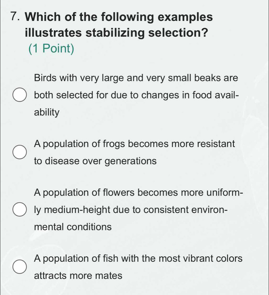 Which of the following examples
illustrates stabilizing selection?
(1 Point)
Birds with very large and very small beaks are
both selected for due to changes in food avail-
ability
A population of frogs becomes more resistant
to disease over generations
A population of flowers becomes more uniform-
ly medium-height due to consistent environ-
mental conditions
A population of fish with the most vibrant colors
attracts more mates