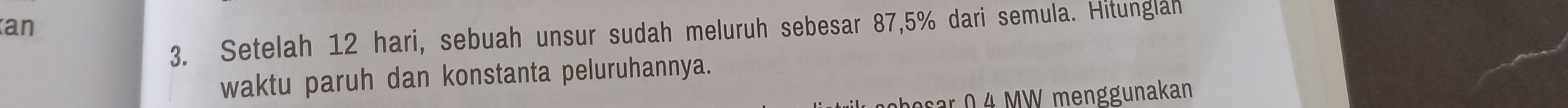 an 
3. Setelah 12 hari, sebuah unsur sudah meluruh sebesar 87,5% dari semula. Hitunglah 
waktu paruh dan konstanta peluruhannya. 
besar 0 4 MW menggunakan