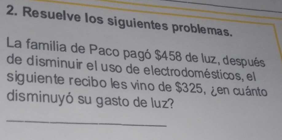 Resuelve los siguientes problemas. 
La familia de Paco pagó $458 de luz, después 
de disminuir el uso de electrodomésticos, el 
siguiente recibo les vino de $325, ¿en cuánto 
disminuyó su gasto de luz? 
_