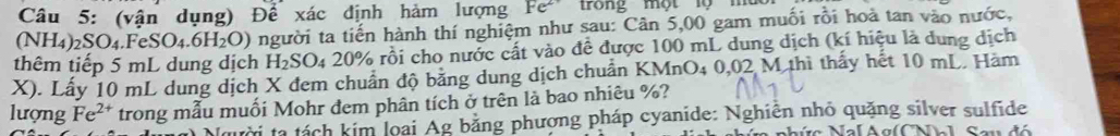 (vận dụng) Để xác định hàm lượng Fe^(2+) trong một lộ mu 
(NH4) 2 _2SO_4.FeSO_4.6H_2O) người ta tiến hành thí nghiệm như sau: Cân 5,00 gam muối rồi hoà tan vào nước, 
thêm tiếp 5 mL dung dịch H_2SO_420% ro ôi cho nước cất vào đề được 100 mL dung dịch (kí hiệu là dung dịch
X). Lấy 10 mL dung dịch X đem chuẩn độ bằng dung dịch chuẩn KMnO4 0,02 M thì thấy hết 10 mL. Hàm 
lượng Fe^(2+) trong mẫu muối Mohr đem phân tích ở trên là bao nhiêu %? 
Người ta tách kim loại Ag bằng phượng pháp cyanide: Nghiễn nhỏ quặng silver sulfide 
n ph ức Nal Ag(CNhl S au đ ó