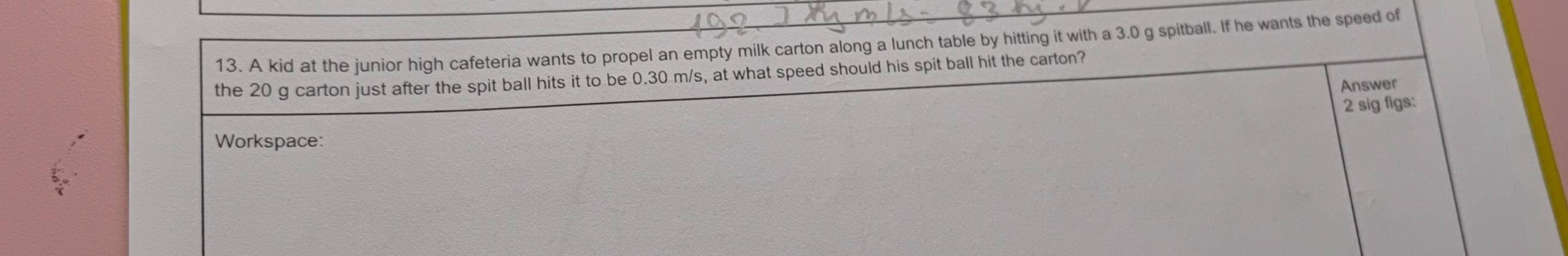 A kid at the junior high cafeteria wants to propel an empty milk carton along a lunch table by hitting it with a 3.0 g spitball. If he wants the speed of 
the 20 g carton just after the spit ball hits it to be 0.30 m/s, at what speed should his spit ball hit the carton? 
Answer 
2 sig figs: 
Workspace: