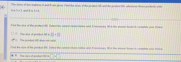 The sizes of two matrices A and B are given. Find the sizes of the product AB and the product BA, whenever these products exist
A is 5* 3 , and B is 5* 5
Find the size of the product AB. Select the correct choice below and, if necessary, fill in the answer boxes to complete your choice
A. The size of product AB is 11
B. The product AB does not exist
Find the size of the product BA. Select the correct choice below and, if necessary, fill in the answer boxes to complete your choice
A. The size of product BA is □ * □