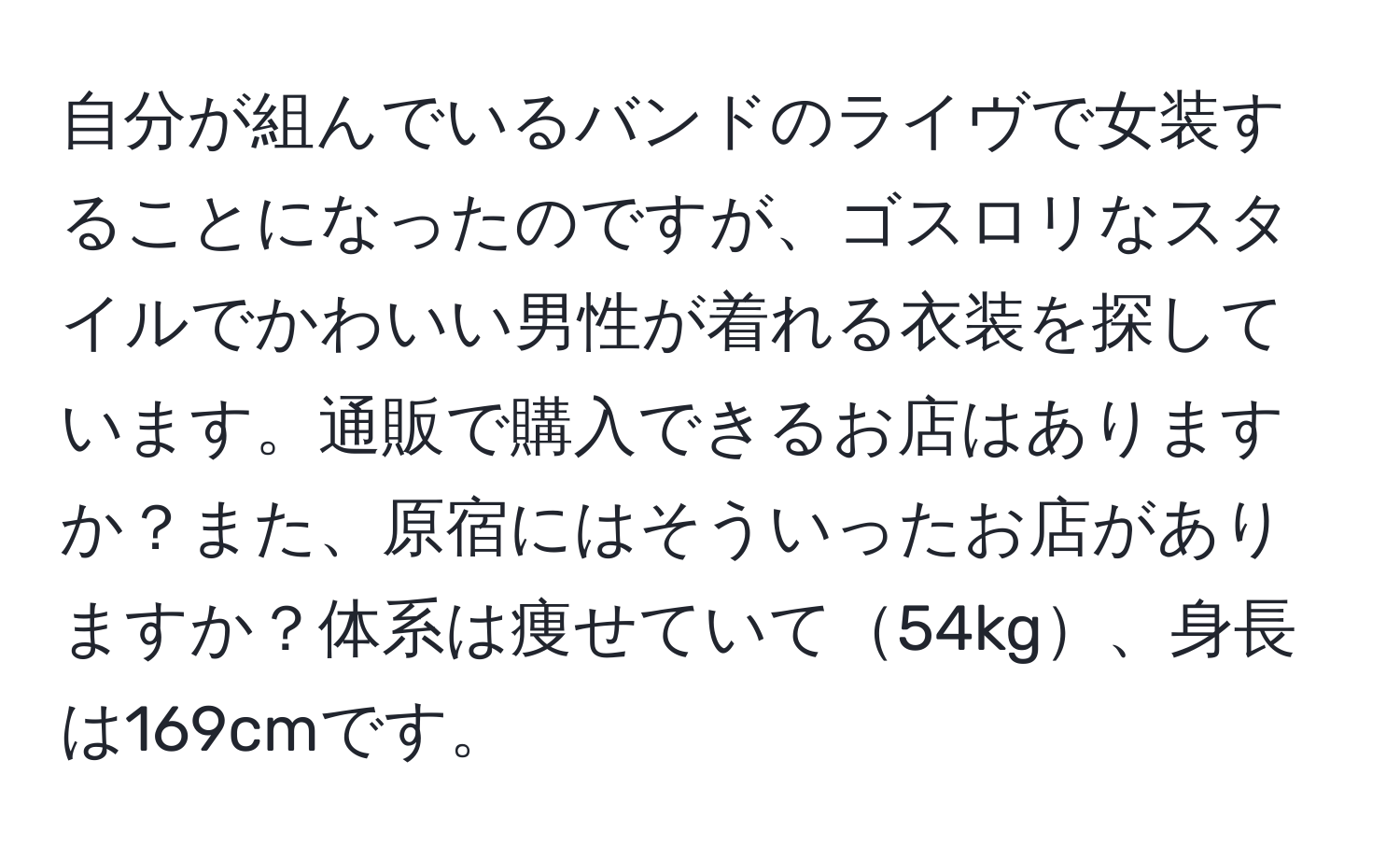 自分が組んでいるバンドのライヴで女装することになったのですが、ゴスロリなスタイルでかわいい男性が着れる衣装を探しています。通販で購入できるお店はありますか？また、原宿にはそういったお店がありますか？体系は痩せていて54kg、身長は169cmです。