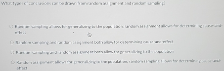 What types of conclusions can be drawn from random assignment and random sampling?
Random sampling allows for generalizing to the population, random assignment allows for determining cause- and
effect
Random sampling and random assignment both allow for determining cause-and-effect
Random sampling and random assignment both allow for generalizing to the population
Random assignment allows for generalizing to the population, random sampling allows for determining cause-and-
effect