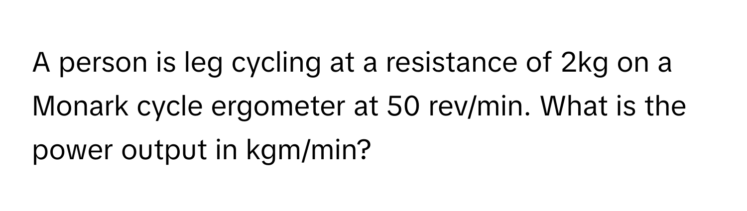 A person is leg cycling at a resistance of 2kg on a Monark cycle ergometer at 50 rev/min. What is the power output in kgm/min?