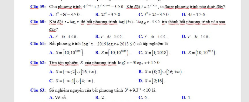 Cho phương trình 4^(x^2)-2x+2^(x^2)-2x+3-3≥ 0 Khi đặt t=2^(x^2)-2x , ta được phương trình nào dưới đây?
A. t^2+8t-3≥ 0. B. 2t^2-3≥ 0. C. t^2+2t-3≥ 0. D. 4t-3≥ 0. 
Câu 60: Khi đặt t=log x thì bắt phương trình log _5^(2(5x)-3log _sqrt(5))x-5≤ 0 trở thành bất phương trình nào sau
đây?
A. t^2-6t-4≤ 0. B. t^2-6t-5≤ 0. C. t^2-4t-4≤ 0. D. t^2-3t-5≤ 0. 
Cầu 61: Bất phương trình log^2x-2019log x+2018≤ 0 có tập nghiệm là
A. S=[10;10^(2018)]. B. S=[10,10^(2013)). C. S=[1;2018]. D. S=(10;10^(2018)). 
Câu 62: Tìm tập nghiệm S của phương trình log _2^(2x-5log _2)x+4≥ 0
A. S=(-∈fty ;2]∪ [16;+∈fty ). B. S=(0;2]∪ [16;+∈fty ).
C. S=(-∈fty ;1]∪ [4;+∈fty ). D. S=[2;16]. 
Câu 63: Số nghiệm nguyên của bất phương trình 3^x+9.3^(-x)<10</tex> là
A. Vô số. B. 2. C. 0 . D. 1.