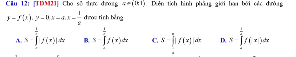 [TDM21] Cho số thực dương a∈ (0;1). Diện tích hình phăng giới hạn bởi các đường
y=f(x), y=0, x=a, x= 1/a  được tính bằng
A. S=∈tlimits _a^((frac 1)2)|f(x)|dx B. S=∈tlimits _a^((frac 1)a)f(x)dx C. S=∈tlimits _ 1/a ^a|f(x)|dx D. S=∈tlimits _a^((frac 1)2)f(|x|)dx