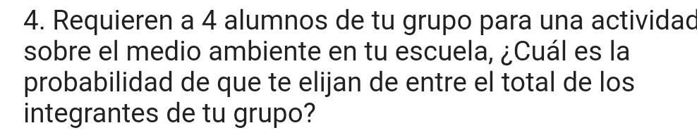 Requieren a 4 alumnos de tu grupo para una actividad 
sobre el medio ambiente en tu escuela, ¿Cuál es la 
probabilidad de que te elijan de entre el total de los 
integrantes de tu grupo?