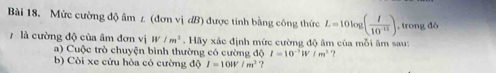 Mức cường độ âm z (đơn vị đB) được tinh bằng công thức L=10log ( I/10^(-12) ) , trong đó 
là cường độ của âm đơn vị W/m^2. Hãy xác định mức cường độ âm của mỗi âm sau: 
a) Cuộc trò chuyện bình thường có cường độ I=10^(-1)W/m^2 ? 
b) Còi xe cứu hỏa có cường độ I=100V/m^2 ?