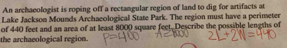 An archaeologist is roping off a rectangular region of land to dig for artifacts at 
Lake Jackson Mounds Archaeological State Park. The region must have a perimeter 
of 440 feet and an area of at least 8000 square feet. Describe the possible lengths of 
the archaeological region.