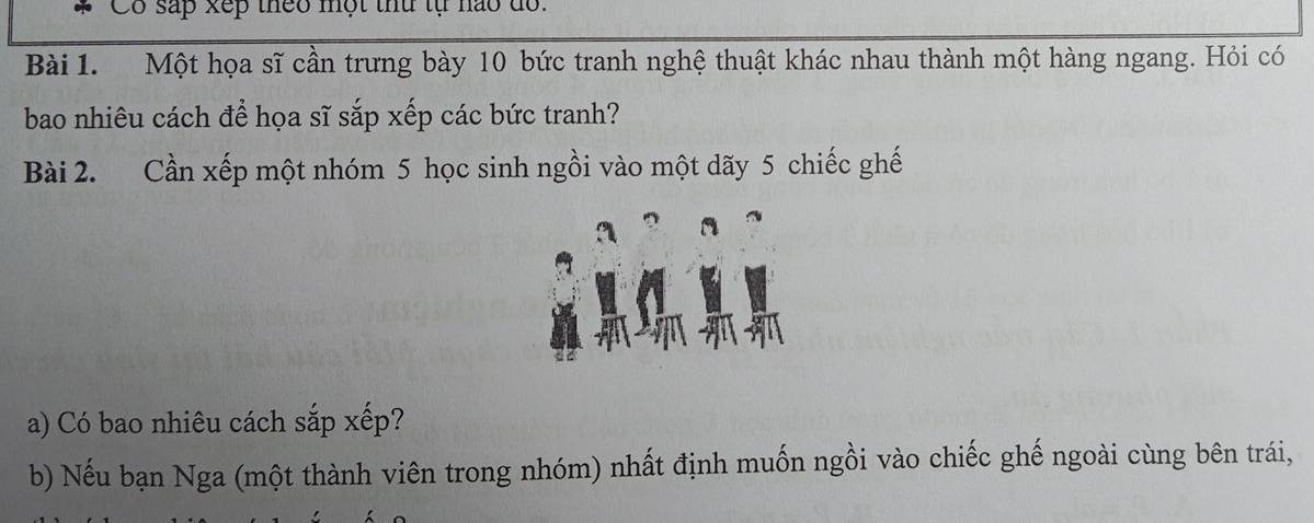 Có sắp xếp theo một thứ tự nào dổ. 
Bài 1. Một họa sĩ cần trưng bày 10 bức tranh nghệ thuật khác nhau thành một hàng ngang. Hỏi có 
bao nhiêu cách để họa sĩ sắp xếp các bức tranh? 
Bài 2. Cần xếp một nhóm 5 học sinh ngồi vào một dãy 5 chiếc ghế 
32 
a) Có bao nhiêu cách sắp xếp? 
b) Nếu bạn Nga (một thành viên trong nhóm) nhất định muốn ngồi vào chiếc ghế ngoài cùng bên trái,