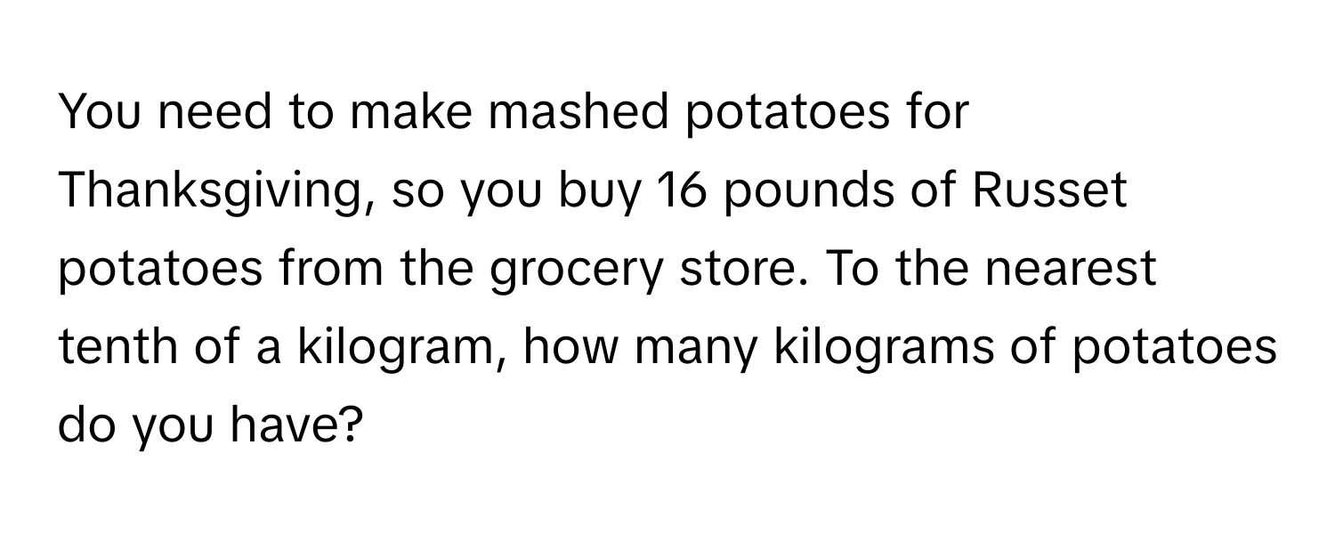 You need to make mashed potatoes for Thanksgiving, so you buy 16 pounds of Russet potatoes from the grocery store. To the nearest tenth of a kilogram, how many kilograms of potatoes do you have?