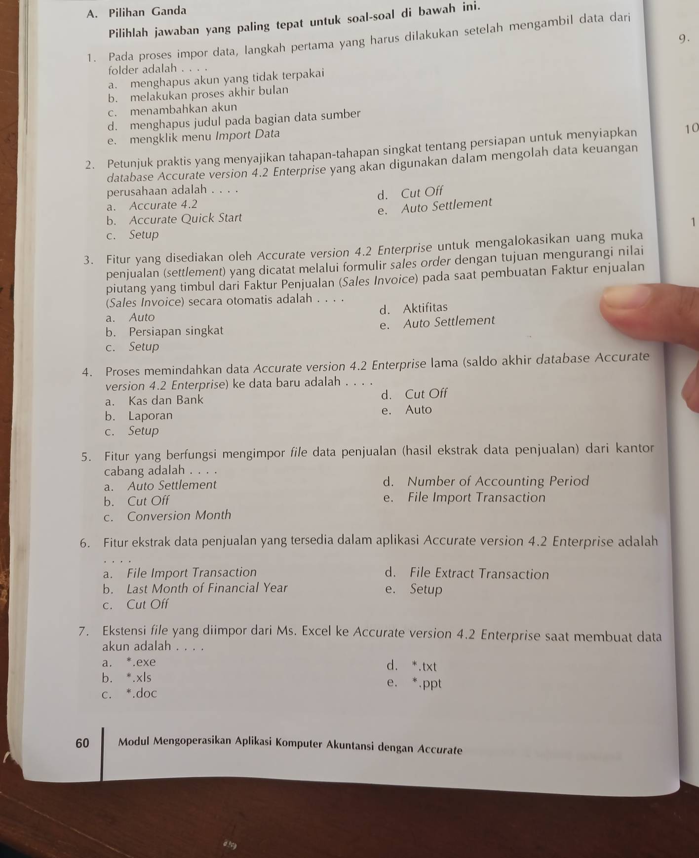 Pilihan Ganda
Pilihlah jawaban yang paling tepat untuk soal-soal di bawah ini.
9.
1. Pada proses impor data, langkah pertama yang harus dilakukan setelah mengambil data dari
folder adalah . . . .
a. menghapus akun yang tidak terpakai
b. melakukan proses akhir bulan
c. menambahkan akun
d. menghapus judul pada bagian data sumber
e. mengklik menu Import Data
2. Petunjuk praktis yang menyajikan tahapan-tahapan singkat tentang persiapan untuk menyiapkan 10
database Accurate version 4.2 Enterprise yang akan digunakan dalam mengolah data keuangan
perusahaan adalah . . . .
a. Accurate 4.2 d. Cut Off
e. Auto Settlement
b. Accurate Quick Start
1
c. Setup
3. Fitur yang disediakan oleh Accurate version 4.2 Enterprise untuk mengalokasikan uang muka
penjualan (settlement) yang dicatat melalui formulir sales order dengan tujuan mengurangi nilai
piutang yang timbul dari Faktur Penjualan (Sales Invoice) pada saat pembuatan Faktur enjualan
(Sales Invoice) secara otomatis adalah . . . .
a. Auto d. Aktifitas
b. Persiapan singkat e. Auto Settlement
c. Setup
4. Proses memindahkan data Accurate version 4.2 Enterprise lama (saldo akhir database Accurate
version 4.2 Enterprise) ke data baru adalah . . . .
a. Kas dan Bank d. Cut Off
b. Laporan e. Auto
c. Setup
5. Fitur yang berfungsi mengimpor file data penjualan (hasil ekstrak data penjualan) dari kantor
cabang adalah . . . .
a. Auto Settlement d. Number of Accounting Period
b. Cut Off e. File Import Transaction
c. Conversion Month
6. Fitur ekstrak data penjualan yang tersedia dalam aplikasi Accurate version 4.2 Enterprise adalah
a. File Import Transaction d. File Extract Transaction
b. Last Month of Financial Year e. Setup
c. Cut Off
7. Ekstensi file yang diimpor dari Ms. Excel ke Accurate version 4.2 Enterprise saat membuat data
akun adalah . . . .
a. *.exe d. *.txt
b. *.xls e. *.ppt
c. *.doc
60 Modul Mengoperasikan Aplikasi Komputer Akuntansi dengan Accurate