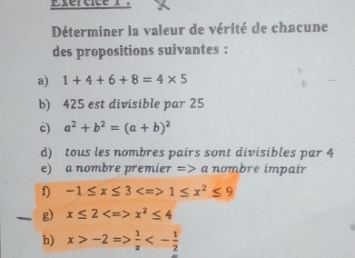 xercice r？ 
Déterminer la valeur de vérité de chacune 
des propositions suivantes : 
a) 1+4+6+8=4* 5
b) 425 est divisible par 25
c) a^2+b^2=(a+b)^2
d) tous les nombres pairs sont divisibles par 4
e) a nombre premier => a nombre impair 
f) -1≤ x≤ 3 1≤ x^2≤ 9
g) x≤ 2 x^2≤ 4
h) x>-2Rightarrow  1/x <- 1/2 