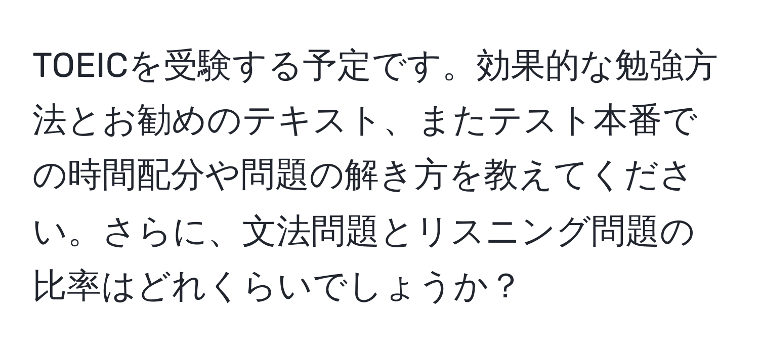 TOEICを受験する予定です。効果的な勉強方法とお勧めのテキスト、またテスト本番での時間配分や問題の解き方を教えてください。さらに、文法問題とリスニング問題の比率はどれくらいでしょうか？