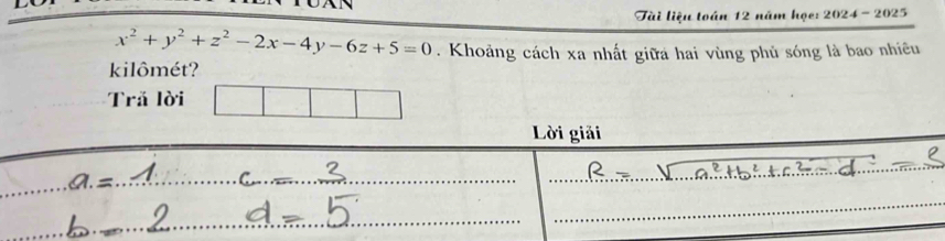 Tài liệu toán 12 năm họe: 2024 - 2025
x^2+y^2+z^2-2x-4y-6z+5=0. Khoảng cách xa nhất giữa hai vùng phủ sóng là bao nhiêu 
kilômét? 
Trả lời 
Lời giải 
_ 
_ 
_ 
_ 
_ 
_ 
_ 
_