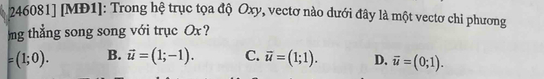 [ 246081] [MĐ1]: Trong hệ trục tọa độ Oxy, vectơ nào dưới đây là một vectơ chi phương
ng thắng song song với trục Ox?
=(1;0). B. vector u=(1;-1). C. vector u=(1;1). D. overline u=(0;1).